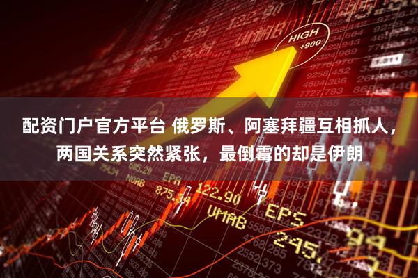 配资门户官方平台 俄罗斯、阿塞拜疆互相抓人，两国关系突然紧张，最倒霉的却是伊朗