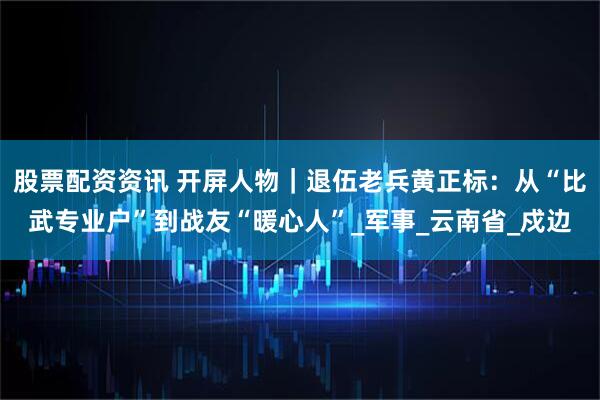 股票配资资讯 开屏人物｜退伍老兵黄正标：从“比武专业户”到战友“暖心人”_军事_云南省_戍边