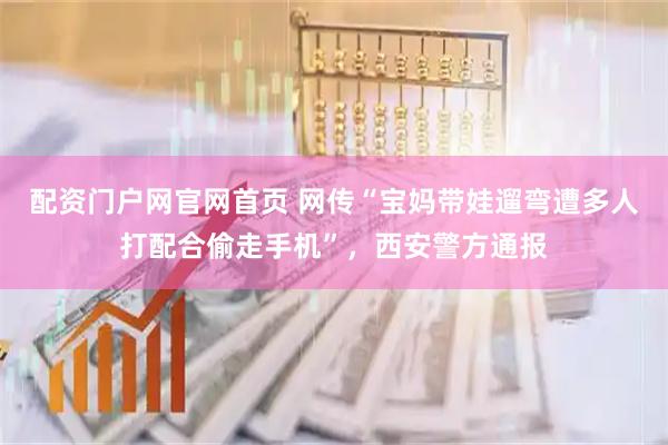配资门户网官网首页 网传“宝妈带娃遛弯遭多人打配合偷走手机”，西安警方通报