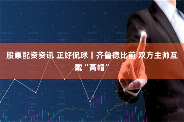 股票配资资讯 正好侃球丨齐鲁德比前 双方主帅互戴“高帽”
