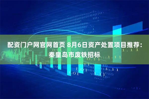 配资门户网官网首页 8月6日资产处置项目推荐：秦皇岛市废铁招标