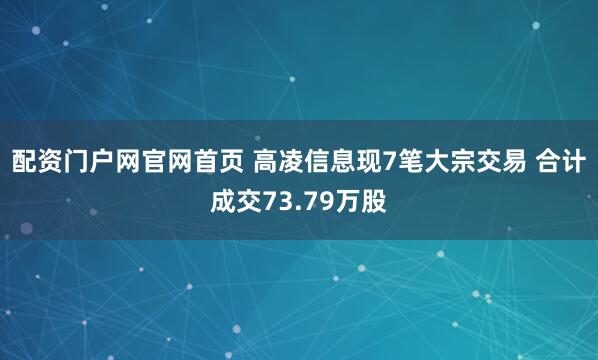 配资门户网官网首页 高凌信息现7笔大宗交易 合计成交73.79万股