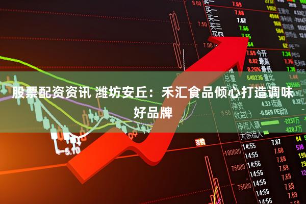 股票配资资讯 潍坊安丘：禾汇食品倾心打造调味好品牌