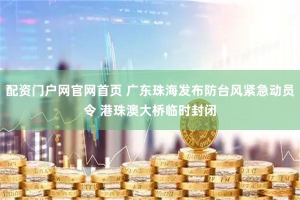 配资门户网官网首页 广东珠海发布防台风紧急动员令 港珠澳大桥临时封闭