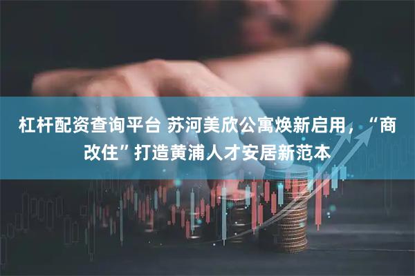 杠杆配资查询平台 苏河美欣公寓焕新启用，“商改住”打造黄浦人才安居新范本