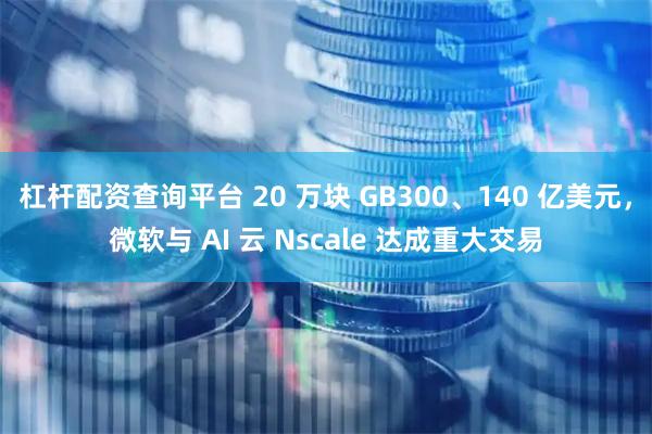 杠杆配资查询平台 20 万块 GB300、140 亿美元，微软与 AI 云 Nscale 达成重大交易
