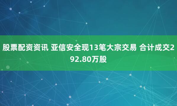 股票配资资讯 亚信安全现13笔大宗交易 合计成交292.80万股
