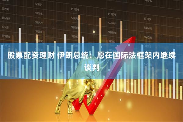 股票配资理财 伊朗总统：愿在国际法框架内继续谈判