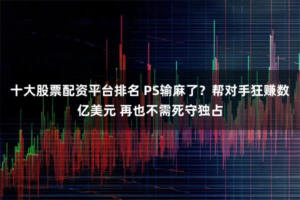十大股票配资平台排名 PS输麻了？帮对手狂赚数亿美元 再也不需死守独占