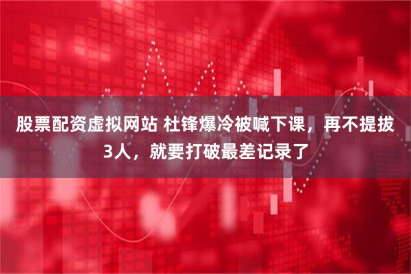 股票配资虚拟网站 杜锋爆冷被喊下课，再不提拔3人，就要打破最差记录了