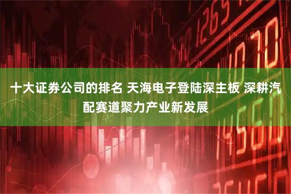十大证券公司的排名 天海电子登陆深主板 深耕汽配赛道聚力产业新发展